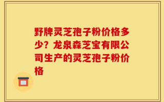 野牌灵芝孢子粉价格多少？龙泉森芝宝有限公司生产的灵芝孢子粉价格