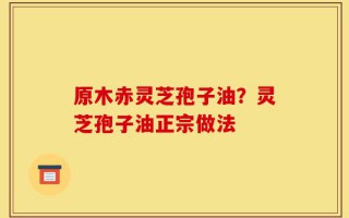 原木赤灵芝孢子油？灵芝孢子油正宗做法