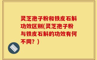 灵芝孢子粉和铁皮石斛功效区别(灵芝孢子粉与铁皮石斛的功效有何不同？)