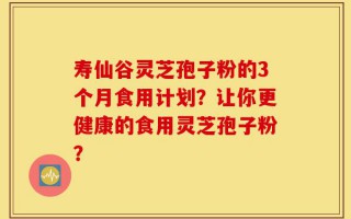 寿仙谷灵芝孢子粉的3个月食用计划？让你更健康的食用灵芝孢子粉？