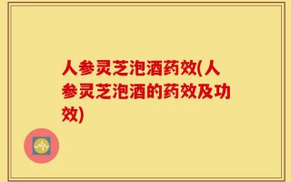 人参灵芝泡酒药效(人参灵芝泡酒的药效及功效)