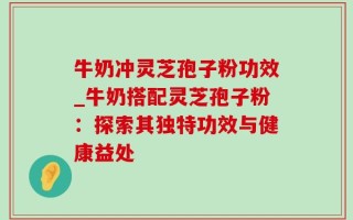 牛奶冲灵芝孢子粉功效_牛奶搭配灵芝孢子粉：探索其独特功效与健康益处