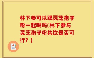 林下参可以跟灵芝孢子粉一起喝吗(林下参与灵芝孢子粉共饮是否可行？)