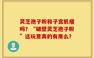 灵芝孢子粉和子宫肌瘤吗？“破壁灵芝孢子粉”这玩意真的有用么？