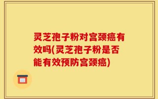 灵芝孢子粉对宫颈癌有效吗(灵芝孢子粉是否能有效预防宫颈癌)