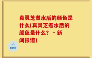 真灵芝煮水后的颜色是什么(真灵芝煮水后的颜色是什么？ - 新闻报道)