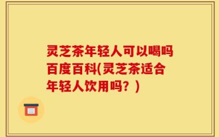 灵芝茶年轻人可以喝吗百度百科(灵芝茶适合年轻人饮用吗？)