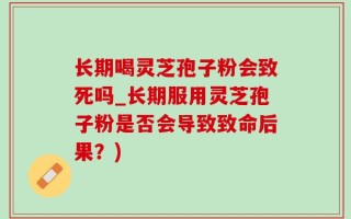长期喝灵芝孢子粉会致死吗_长期服用灵芝孢子粉是否会导致致命后果？)