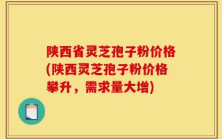 陕西省灵芝孢子粉价格(陕西灵芝孢子粉价格攀升，需求量大增)