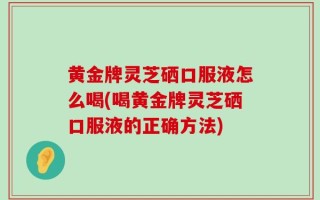 黄金牌灵芝硒口服液怎么喝(喝黄金牌灵芝硒口服液的正确方法)