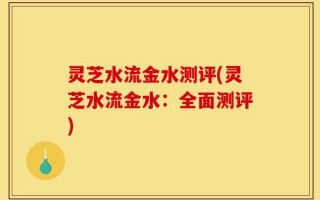 灵芝水流金水测评(灵芝水流金水：全面测评)