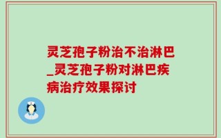 灵芝孢子粉治不治淋巴_灵芝孢子粉对淋巴疾病治疗效果探讨