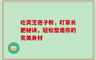 吃灵芝孢子粉，盯紧长肥秘诀，轻松塑造你的完美身材