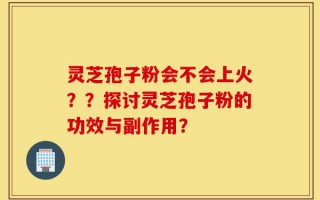 灵芝孢子粉会不会上火？？探讨灵芝孢子粉的功效与副作用？