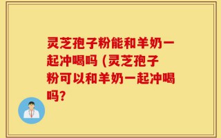 灵芝孢子粉能和羊奶一起冲喝吗 (灵芝孢子粉可以和羊奶一起冲喝吗？
