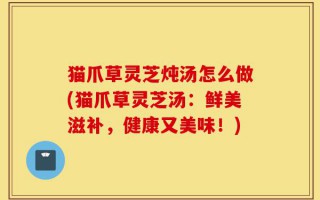 猫爪草灵芝炖汤怎么做(猫爪草灵芝汤：鲜美滋补，健康又美味！)
