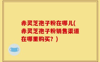 赤灵芝孢子粉在哪儿(赤灵芝孢子粉销售渠道在哪里购买？)