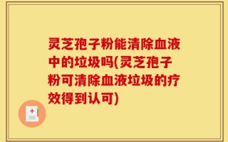 灵芝孢子粉能清除血液中的垃圾吗(灵芝孢子粉可清除血液垃圾的疗效得到认可)