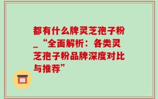 都有什么牌灵芝孢子粉_“全面解析：各类灵芝孢子粉品牌深度对比与推荐”