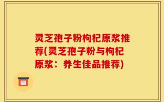 灵芝孢子粉枸杞原浆推荐(灵芝孢子粉与枸杞原浆：养生佳品推荐)