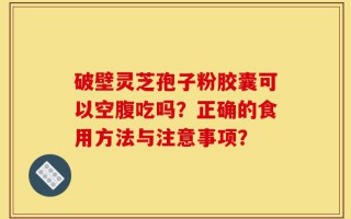 破壁灵芝孢子粉胶囊可以空腹吃吗？正确的食用方法与注意事项？