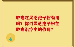 肿瘤吃灵芝孢子粉有用吗？探讨灵芝孢子粉在肿瘤治疗中的作用？