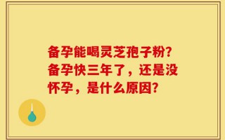 备孕能喝灵芝孢子粉？备孕快三年了，还是没怀孕，是什么原因？