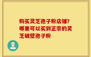 购买灵芝孢子粉店铺？哪里可以买到正宗的灵芝破壁孢子粉