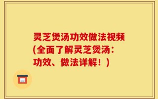 灵芝煲汤功效做法视频(全面了解灵芝煲汤：功效、做法详解！)
