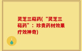 灵芝三萜药(“灵芝三萜药”：珍贵药材效果疗效神奇)
