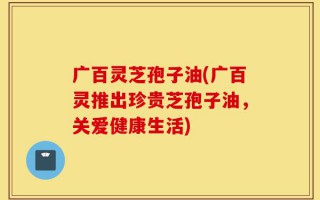 广百灵芝孢子油(广百灵推出珍贵芝孢子油，关爱健康生活)