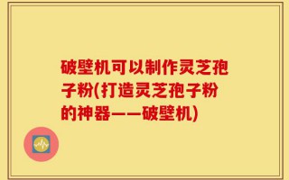 破壁机可以制作灵芝孢子粉(打造灵芝孢子粉的神器——破壁机)