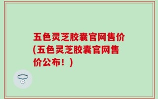 五色灵芝胶囊官网售价(五色灵芝胶囊官网售价公布！)