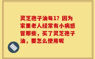 灵芝孢子油每1？因为家里老人经常有小病感冒那些，买了灵芝孢子油，要怎么使用呢