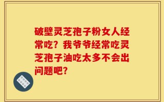 破壁灵芝孢子粉女人经常吃？我爷爷经常吃灵芝孢子油吃太多不会出问题吧？