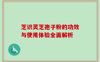 芝识灵芝孢子粉的功效与使用体验全面解析