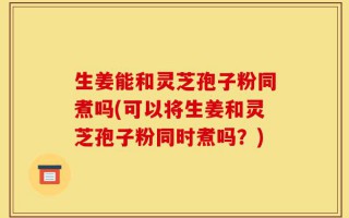 生姜能和灵芝孢子粉同煮吗(可以将生姜和灵芝孢子粉同时煮吗？)