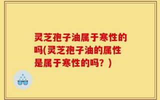 灵芝孢子油属于寒性的吗(灵芝孢子油的属性是属于寒性的吗？)