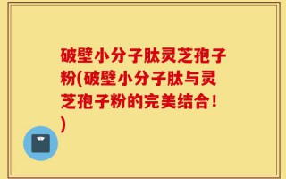 破壁小分子肽灵芝孢子粉(破壁小分子肽与灵芝孢子粉的完美结合！)
