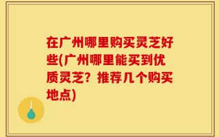在广州哪里购买灵芝好些(广州哪里能买到优质灵芝？推荐几个购买地点)
