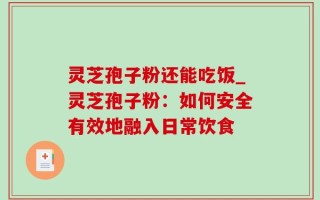 灵芝孢子粉还能吃饭_灵芝孢子粉：如何安全有效地融入日常饮食