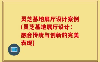 灵芝基地展厅设计案例(灵芝基地展厅设计：融合传统与创新的完美表现)