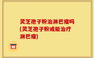灵芝孢子粉治淋巴瘤吗(灵芝孢子粉或能治疗淋巴瘤)