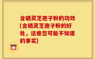 含硒灵芝孢子粉的功效(含硒灵芝孢子粉的好处，这些您可能不知道的事实)