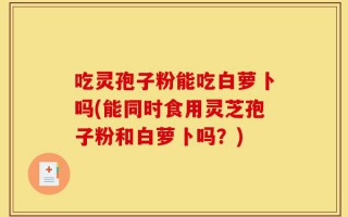 吃灵孢子粉能吃白萝卜吗(能同时食用灵芝孢子粉和白萝卜吗？)