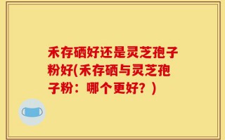 禾存硒好还是灵芝孢子粉好(禾存硒与灵芝孢子粉：哪个更好？)