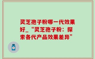 灵芝孢子粉哪一代效果好_“灵芝孢子粉：探索各代产品效果差异”