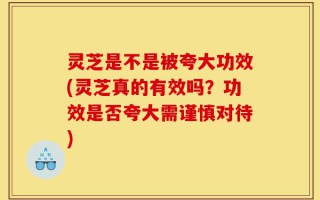 灵芝是不是被夸大功效(灵芝真的有效吗？功效是否夸大需谨慎对待)