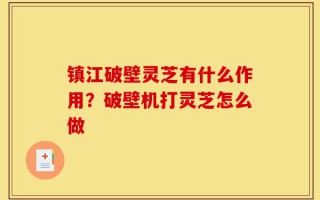 镇江破壁灵芝有什么作用？破壁机打灵芝怎么做