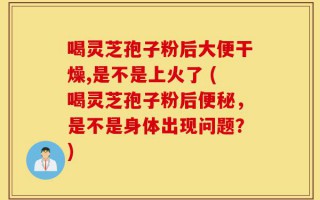 喝灵芝孢子粉后大便干燥,是不是上火了 (喝灵芝孢子粉后便秘，是不是身体出现问题？)